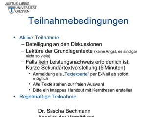 Teilnahmebedingungen
• Aktive Teilnahme
– Beteiligung an den Diskussionen
– Lektüre der Grundlagentexte (keine Angst, es sind gar
nicht so viele)

– Falls kein Leistungsnachweis erforderlich ist:
Kurze Sekundärtextvorstellung (5 Minuten)
• Anmeldung als „Textexperte“ per E-Mail ab sofort
möglich
• Alle Texte stehen zur freien Auswahl
• Bitte ein knappes Handout mit Kernthesen erstellen

• Regelmäßige Teilnahme
Dr. Sascha Bechmann

 