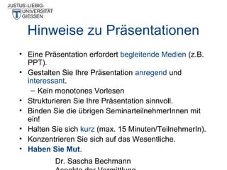 Hinweise zu Präsentationen
• Eine Präsentation erfordert begleitende Medien (z.B.
PPT).
• Gestalten Sie Ihre Präsentation anregend und
interessant.
– Kein monotones Vorlesen
• Strukturieren Sie Ihre Präsentation sinnvoll.
• Binden Sie die übrigen SeminarteilnehmerInnen mit
ein!
• Halten Sie sich kurz (max. 15 Minuten/TeilnehmerIn).
• Konzentrieren Sie sich auf das Wesentliche.
• Haben Sie Mut.
Dr. Sascha Bechmann

 