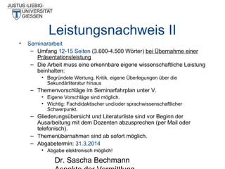 Leistungsnachweis II
•

Seminararbeit
– Umfang 12-15 Seiten (3.600-4.500 Wörter) bei Übernahme einer
Präsentationsleistung
– Die Arbeit muss eine erkennbare eigene wissenschaftliche Leistung
beinhalten:
• Begründete Wertung, Kritik, eigene Überlegungen über die
Sekundärliteratur hinaus

– Themenvorschläge im Seminarfahrplan unter V.
• Eigene Vorschläge sind möglich.
• Wichtig: Fachdidaktischer und/oder sprachwissenschaftlicher
Schwerpunkt.

– Gliederungsübersicht und Literaturliste sind vor Beginn der
Ausarbeitung mit dem Dozenten abzusprechen (per Mail oder
telefonisch).
– Themenübernahmen sind ab sofort möglich.
– Abgabetermin: 31.3.2014
• Abgabe elektronisch möglich!

Dr. Sascha Bechmann

 