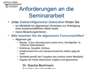 Anforderungen an die
Seminararbeit
• Unter Dateien/Allgemeiner Dateiordner finden Sie
– ein Merkblatt mit allgemeinen Hinweisen zur Anfertigung
einer wissenschaftlichen Arbeit sowie
– meine Bewertungskriterien.

• Bitte beachten Sie die allgemeinen Formvorschriften!
– Allgemein gilt:
• Ränder: 2,5cm (Korrekturrand rechts 4cm), Schriftgröße 12,
1,5facher Zeilenabstand
• Einleitung, Hauptteil, Schluss
• Inhaltsverzeichnis und Literaturverzeichnis zählen nicht als
Text!
• Deckblatt gemäß den Vorgaben des Instituts (siehe Merkblatt)
• Abgabe der Arbeit elektronisch möglich (und gewünscht)

Dr. Sascha Bechmann

 