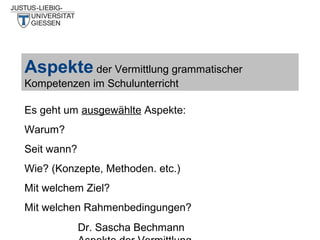 Aspekte der Vermittlung grammatischer
Kompetenzen im Schulunterricht
Es geht um ausgewählte Aspekte:
Warum?
Seit wann?
Wie? (Konzepte, Methoden. etc.)
Mit welchem Ziel?
Mit welchen Rahmenbedingungen?
Dr. Sascha Bechmann

 
