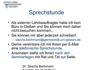 Sprechstunde
• Als externer Lehrbeauftragter habe ich kein
Büro in Gießen und Sie können mich daher
nicht besuchen kommen...
• Sie können mir aber jederzeit schreiben!
– sascha.bechmann@germanistik.uni-giessen.de

• Gerne vereinbare ich mit Ihnen per E-Mail
eine telefonische Sprechstunde.
• Ansonsten stehe ich Ihnen nach den
Seminartagen mit Rat und Tat zur Seite.
Dr. Sascha Bechmann

 
