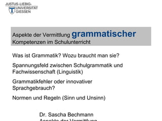 grammatischer

Aspekte der Vermittlung
Kompetenzen im Schulunterricht

Was ist Grammatik? Wozu braucht man sie?
Spannungsfeld zwischen Schulgrammatik und
Fachwissenschaft (Linguistik)
Grammatikfehler oder innovativer
Sprachgebrauch?
Normen und Regeln (Sinn und Unsinn)
Dr. Sascha Bechmann

 