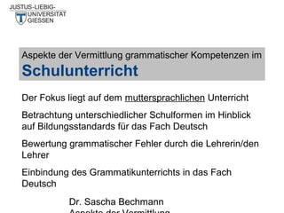 Aspekte der Vermittlung grammatischer Kompetenzen im

Schulunterricht
Der Fokus liegt auf dem muttersprachlichen Unterricht
Betrachtung unterschiedlicher Schulformen im Hinblick
auf Bildungsstandards für das Fach Deutsch
Bewertung grammatischer Fehler durch die Lehrerin/den
Lehrer
Einbindung des Grammatikunterrichts in das Fach
Deutsch
Dr. Sascha Bechmann

 