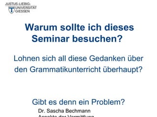 Warum sollte ich dieses
Seminar besuchen?
Lohnen sich all diese Gedanken über
den Grammatikunterricht überhaupt?

Gibt es denn ein Problem?
Dr. Sascha Bechmann

 