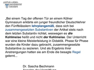 „Bei einem Tag der offenen Tür an einem Kölner
Gymnasium erklärte ein junger freundlicher Deutschlehrer
den Fünftklässlern lehrplangemäß, dass sich bei
zusammengesetzten Substantiven der Artikel stets nach
dem letzten Substantiv richtet, weswegen es die
Kohlmeise heißt und nicht der Kohlmeise. Der Unterricht
war eine kleine Meisterleistung in Didaktik. Phase für Phase
wurden die Kinder dazu gebracht, zusammengesetzte
Substantive zu sezieren. Und als Ergebnis ihrer
Anstrengungen hatten sie am Ende die besagte Regel
gelernt...
Dr. Sascha Bechmann

 