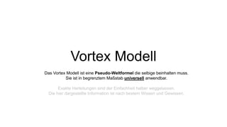 Vortex Modell
Das Vortex Modell ist eine Pseudo-Weltformel die selbige beinhalten muss.
Sie ist in begrenztem Maßstab universell anwendbar.
Exakte Herleitungen sind der Einfachheit halber weggelassen.
Die hier dargestellte Information ist nach bestem Wissen und Gewissen.
 