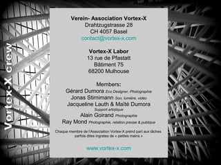 Verein- Association Vortex-X
Drahtzugstrasse 28
CH 4057 Basel
contact@vortex-x.com
Vortex-X Labor
13 rue de Pfastatt
Bâtiment 75
68200 Mulhouse
Members:
Gérard Dumora Eco Designer, Photographie
Jonas Stirnimann Son, lumière, vidéo
Jacqueline Lauth & Maïté Dumora
Support artistique
Alain Goirand Photographie
Ray Mond Photographie, relation presse & publique
Chaque membre de l’Association Vortex-X prend part aux tâches
parfois dites ingrates de « petites mains »
www.vortex-x.com
 