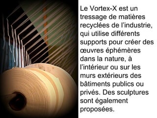 Le Vortex-X est un
tressage de matières
recyclées de l’industrie,
qui utilise différents
supports pour créer des
œuvres éphémères
dans la nature, à
l’intérieur ou sur les
murs extérieurs des
bâtiments publics ou
privés. Des sculptures
sont également
proposées.
 