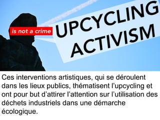 Ces interventions artistiques, qui se déroulent
dans les lieux publics, thématisent l’upcycling et
ont pour but d’attirer l’attention sur l’utilisation des
déchets industriels dans une démarche
écologique.
 