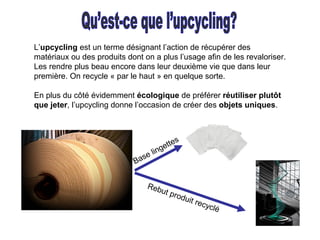 L’upcycling est un terme désignant l’action de récupérer des
matériaux ou des produits dont on a plus l’usage afin de les revaloriser.
Les rendre plus beau encore dans leur deuxième vie que dans leur
première. On recycle « par le haut » en quelque sorte.
En plus du côté évidemment écologique de préférer réutiliser plutôt
que jeter, l’upcycling donne l’occasion de créer des objets uniques.
Rebut produit recyclé
Base lingettes
 