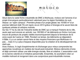 Situé dans la vaste friche industrielle de DMC à Mulhouse, motoco est l’amorce d’un
projet d’envergure particulièrement valorisant pour la région frontalière du sud-
Alsace: un “open campus”. Première phase d’un projet global, les 10’000 m² d’un
premier bâtiment (bât 75) ont repris vie en 2013 grâce à l’énergie et le savoir-faire de
quelques artistes et artisans motivés.
Sur les 17 ha du site de l’industrie textile de DMC qui a marqué l’histoire de la ville,
seuls sept sont encore en activité. Les 100’000 m² de bâtiments en friche n’ont pas
trouvé de porteurs de projets viables économiquement depuis la fermeture de la
zone ouest de l’usine en 1996. Pendant ce temps, les bâtiments se dégradent.
A Bâle, il y a un certain savoir-faire et des moyens financiers que Mulhouse n’a
pas… mais il n’y a plus d’espace disponible pour la création et le développement de
start-ups.
Avec motoco, il s’agit d’expérimenter et d’échanger pour mieux comprendre les
approches novatrices en matière de travail post-industriel. Motoco démontre d’ores
et déjà comment utiliser une telle énergie sociale, libre et créative. L’association croit
en la bonne volonté et à l’initiative personnelle. Ensemble, ils souhaitent créer un
modèle motivant et revigorant dans une conjoncture post-industrielle morose.
 