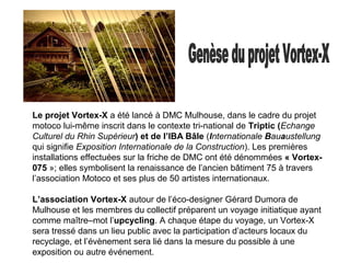 Le projet Vortex-X a été lancé à DMC Mulhouse, dans le cadre du projet
motoco lui-même inscrit dans le contexte tri-national de Triptic (Echange
Culturel du Rhin Supérieur) et de l’IBA Bâle (Internationale Bauaustellung
qui signifie Exposition Internationale de la Construction). Les premières
installations effectuées sur la friche de DMC ont été dénommées « Vortex-
075 »; elles symbolisent la renaissance de l’ancien bâtiment 75 à travers
l’association Motoco et ses plus de 50 artistes internationaux.
L’association Vortex-X autour de l’éco-designer Gérard Dumora de
Mulhouse et les membres du collectif préparent un voyage initiatique ayant
comme maître–mot l’upcycling. A chaque étape du voyage, un Vortex-X
sera tressé dans un lieu public avec la participation d’acteurs locaux du
recyclage, et l’évènement sera lié dans la mesure du possible à une
exposition ou autre événement.
 