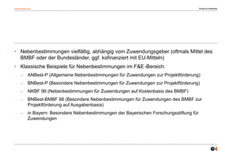 osborneclarke.com
10
• Nebenbestimmungen vielfältig, abhängig vom Zuwendungsgeber (oftmals Mittel des
BMBF oder der Bundesländer, ggf. kofinanziert mit EU-Mitteln)
• Klassische Beispiele für Nebenbestimmungen im F&E-Bereich:
– ANBest-P (Allgemeine Nebenbestimmungen für Zuwendungen zur Projektförderung)
– BNBest-P (Besondere Nebenbestimmungen für Zuwendungen zur Projektförderung)
– NKBF 98 (Nebenbestimmungen für Zuwendungen auf Kostenbasis des BMBF)
– BNBest-BMBF 98 (Besondere Nebenbestimmungen für Zuwendungen des BMBF zur
Projektförderung auf Ausgabenbasis)
– in Bayern: Besondere Nebenbestimmungen der Bayerischen Forschungsstiftung für
Zuwendungen
Private & Confidential
 