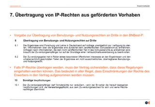 osborneclarke.com
12
7. Übertragung von IP-Rechten aus geförderten Vorhaben
• Vorgabe zur Übertragung von Benutzungs- und Nutzungsrechten an Dritte in den BNBest-P:
– Forschung und Lehre auf Anfrage unentgeltlich zur Verfügung stellen
• Falls IP-Rechte übertragen werden, muss der Vertrag sicherstellen, dass diese Regelungen
eingehalten werden können. Das bedeutet in aller Regel, dass Einschränkungen der Rechte des
Erwerbers in den Vertrag aufgenommen werden müssen:
Private & Confidential
 