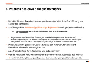osborneclarke.com
14
8. Pflichten des Zuwendungsempfängers
• Berichtspflichten: Zwischenberichte und Schlussberichte über Durchführung und
Stand des Vorhabens
• Ausübungs- bzw. Verwertungspflicht bzgl. Ergebnisse eines geförderten Projekts
– Ergebnisse = alle Erkenntnisse, Erfindungen, entwickelten Gegenstände, Verfahren und
Rechenprogramme, die bei der Durchführung des Vorhabens entstehen und in Aufzeichnungen
festgehalten sind oder die für den Zuwendungsempfänger in anderer Form verfügbar sind
• Mitteilungspflicht gegenüber Zuwendungsgeber, falls Schutzrechte nicht
aufrechterhalten oder verteidigt werden
• ggf. Anmeldepflicht für Erfindungen von Arbeitnehmern
• oftmals Pflicht zur Veröffentlichung der Ergebnisse nach Abschluss des Projekts
 vor Veröffentlichung Sicherung der Ergebnisse durch Anmeldung der gewerblichen Schutzrechte!
Private & Confidential
 