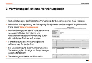 osborneclarke.com
15
9. Verwertungspflicht und Verwertungsplan
Private & Confidential
• Sicherstellung der bestmöglichen Verwertung der Ergebnisse eines F&E-Projekts
• bereits bei Antragstellung  Festlegung der späteren Verwertung der Ergebnisse in
Form eines Verwertungsplans
• im Verwertungsplan ist die voraussichtliche
wissenschaftliche, technische und
wirtschaftliche Ergebnisverwertung durch
die beteiligten Partner aufzuzeigen
• Fortschreibung des Verwertungsplans
während der Projektlaufzeit
• bei Beabsichtigung einer Abweichung von
Verwertungsplan Anzeige an Zuwendungs-
geber erforderlich!
• Verwertungsnachweis bei Abschluss
 