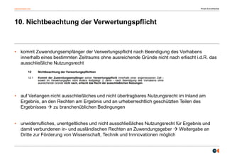 osborneclarke.com
16
10. Nichtbeachtung der Verwertungspflicht
• kommt Zuwendungsempfänger der Verwertungspflicht nach Beendigung des Vorhabens
innerhalb eines bestimmten Zeitraums ohne ausreichende Gründe nicht nach erlischt i.d.R. das
ausschließliche Nutzungsrecht
• auf Verlangen nicht ausschließliches und nicht übertragbares Nutzungsrecht im Inland am
Ergebnis, an den Rechten am Ergebnis und an urheberrechtlich geschützten Teilen des
Ergebnisses  zu branchenüblichen Bedingungen
• unwiderrufliches, unentgeltliches und nicht ausschließliches Nutzungsrecht für Ergebnis und
damit verbundenen in- und ausländischen Rechten an Zuwendungsgeber  Weitergabe an
Dritte zur Förderung von Wissenschaft, Technik und Innnovationen möglich
Private & Confidential
 