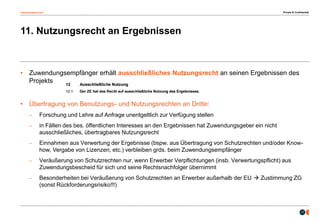 osborneclarke.com
17
11. Nutzungsrecht an Ergebnissen
• Zuwendungsempfänger erhält ausschließliches Nutzungsrecht an seinen Ergebnissen des
Projekts
• Übertragung von Benutzungs- und Nutzungsrechten an Dritte:
– Forschung und Lehre auf Anfrage unentgeltlich zur Verfügung stellen
– in Fällen des bes. öffentlichen Interesses an den Ergebnissen hat Zuwendungsgeber ein nicht
ausschließliches, übertragbares Nutzungsrecht
– Einnahmen aus Verwertung der Ergebnisse (bspw. aus Übertragung von Schutzrechten und/oder Know-
how, Vergabe von Lizenzen, etc.) verbleiben grds. beim Zuwendungsempfänger
– Veräußerung von Schutzrechten nur, wenn Erwerber Verpflichtungen (insb. Verwertungspflicht) aus
Zuwendungsbescheid für sich und seine Rechtsnachfolger übernimmt
– Besonderheiten bei Veräußerung von Schutzrechten an Erwerber außerhalb der EU  Zustimmung ZG
(sonst Rückforderungsrisiko!!!)
Private & Confidential
 