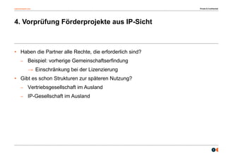 osborneclarke.com
8
4. Vorprüfung Förderprojekte aus IP-Sicht
• Haben die Partner alle Rechte, die erforderlich sind?
– Beispiel: vorherige Gemeinschaftserfindung
→ Einschränkung bei der Lizenzierung
• Gibt es schon Strukturen zur späteren Nutzung?
– Vertriebsgesellschaft im Ausland
– IP-Gesellschaft im Ausland
Private & Confidential
 