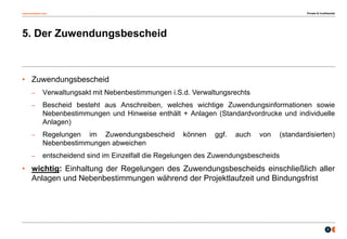 osborneclarke.com
9
5. Der Zuwendungsbescheid
• Zuwendungsbescheid
– Verwaltungsakt mit Nebenbestimmungen i.S.d. Verwaltungsrechts
– Bescheid besteht aus Anschreiben, welches wichtige Zuwendungsinformationen sowie
Nebenbestimmungen und Hinweise enthält + Anlagen (Standardvordrucke und individuelle
Anlagen)
– Regelungen im Zuwendungsbescheid können ggf. auch von (standardisierten)
Nebenbestimmungen abweichen
– entscheidend sind im Einzelfall die Regelungen des Zuwendungsbescheids
• wichtig: Einhaltung der Regelungen des Zuwendungsbescheids einschließlich aller
Anlagen und Nebenbestimmungen während der Projektlaufzeit und Bindungsfrist
Private & Confidential
 