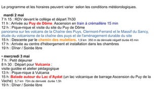 Le programme et les horaires peuvent varier selon les conditions météorologiques.
mardi 2 mai
7 h 15 : RDV devant le collège et départ 7h30
11 h : Arrivée au Puy de Dôme. Ascension en train à crémaillère 15 min
12 h : Pique-nique et visite du site du Puy de Dôme
panorama sur les volcans de la Chaîne des Puys, Clermont-Ferrand et le Massif du Sancy,
étude du volcanisme de la chaîne des puys et de l'aménagement durable du site
15 h : Descente par le chemin des muletiers. 1,9 km 350 m de dénivelé négatif durée 45 min
17 h : Arrivée au centre d'hébergement et installation dans les chambres
19 h : Dîner / Soirée libre
• mercredi 3 mai
7 h : Petit déjeuner
8 h 30 : Départ pour Vulcania :
visite guidée et atelier pédagogique
13 h : Pique-nique à Vulcania
15 h :Balade autour du Lac d’Aydat (un lac volcanique de barrage Ascension du Puy de la
Vache) 5,7 km 70m de dénivelé durée 1,5h
19 h : Dîner / Soirée libre
 
