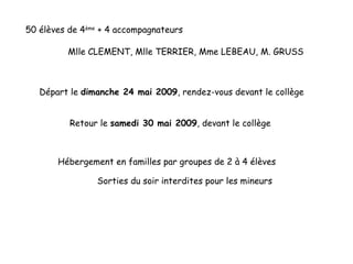 50 élèves de 4 ème  + 4 accompagnateurs Départ le  dimanche 24 mai 2009 , rendez-vous devant le collège Retour le  samedi 30 mai 2009 , devant le collège  Hébergement en familles par groupes de 2 à 4 élèves Mlle CLEMENT, Mlle TERRIER, Mme LEBEAU, M. GRUSS Sorties du soir interdites pour les mineurs 