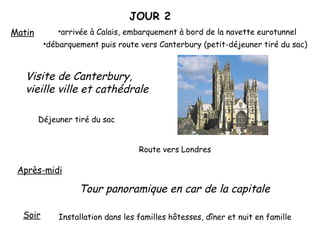 JOUR 2 Matin arrivée à Calais, embarquement à bord de la navette eurotunnel débarquement puis route vers Canterbury (petit-déjeuner tiré du sac) Visite de Canterbury, vieille ville et cathédrale Déjeuner tiré du sac Après-midi Tour panoramique en car de la capitale Route vers Londres Soir Installation dans les familles hôtesses, dîner et nuit en famille 