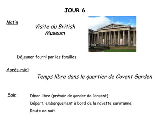 JOUR 6 Matin Visite du British Museum Déjeuner fourni par les familles Après-midi Temps libre dans le quartier de Covent Garden Soir  Dîner libre (prévoir de garder de l’argent)  Départ, embarquement à bord de la navette eurotunnel Route de nuit  