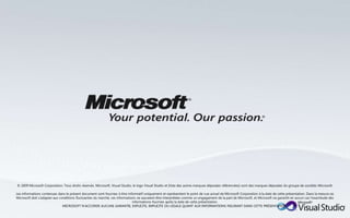 © 2009 Microsoft Corporation. Tous droits réservés. Microsoft, Visual Studio, le logo Visual Studio et [liste des autres marques déposées référencées] sont des marques déposées du groupe de sociétés Microsoft.

Les informations contenues dans le présent document sont fournies à titre informatif uniquement et représentent le point de vue actuel de Microsoft Corporation à la date de cette présentation. Dans la mesure où
Microsoft doit s'adapter aux conditions fluctuantes du marché, ces informations ne sauraient être interprétées comme un engagement de la part de Microsoft, et Microsoft ne garantit en aucun cas l'exactitude des
                                                                             informations fournies après la date de cette présentation.
                               MICROSOFT N’ACCORDE AUCUNE GARANTIE, EXPLICITE, IMPLICITE OU LÉGALE QUANT AUX INFORMATIONS FIGURANT DANS CETTE PRÉSENTATION.
 