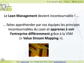 Le Lean Management devient incontournable ! … … faites appréhender par vos équipes les principes incontournables du Lean et apprenez à voir l’entreprise différemment grâce à la VSM(« Value Stream Mapping »). 