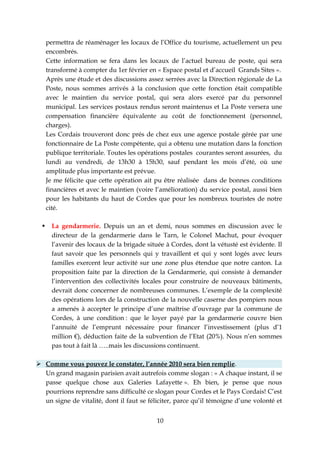 permettra de réaménager les locaux de l’Office du tourisme, actuellement un peu
      encombrés.
      Cette information se fera dans les locaux de l’actuel bureau de poste, qui sera
      transformé à compter du 1er février en « Espace postal et d’accueil Grands Sites ».
      Après une étude et des discussions assez serrées avec la Direction régionale de La
      Poste, nous sommes arrivés à la conclusion que cette fonction était compatible
      avec le maintien du service postal, qui sera alors exercé par du personnel
      municipal. Les services postaux rendus seront maintenus et La Poste versera une
      compensation financière équivalente au coût de fonctionnement (personnel,
      charges).
      Les Cordais trouveront donc prés de chez eux une agence postale gérée par une
      fonctionnaire de La Poste compétente, qui a obtenu une mutation dans la fonction
      publique territoriale. Toutes les opérations postales courantes seront assurées, du
      lundi au vendredi, de 13h30 à 15h30, sauf pendant les mois d’été, où une
      amplitude plus importante est prévue.
      Je me félicite que cette opération ait pu être réalisée dans de bonnes conditions
      financières et avec le maintien (voire l’amélioration) du service postal, aussi bien
      pour les habitants du haut de Cordes que pour les nombreux touristes de notre
      cité.

       La gendarmerie. Depuis un an et demi, nous sommes en discussion avec le
        directeur de la gendarmerie dans le Tarn, le Colonel Machut, pour évoquer
        l’avenir des locaux de la brigade située à Cordes, dont la vétusté est évidente. Il
        faut savoir que les personnels qui y travaillent et qui y sont logés avec leurs
        familles exercent leur activité sur une zone plus étendue que notre canton. La
        proposition faite par la direction de la Gendarmerie, qui consiste à demander
        l’intervention des collectivités locales pour construire de nouveaux bâtiments,
        devrait donc concerner de nombreuses communes. L’exemple de la complexité
        des opérations lors de la construction de la nouvelle caserne des pompiers nous
        a amenés à accepter le principe d’une maîtrise d’ouvrage par la commune de
        Cordes, à une condition : que le loyer payé par la gendarmerie couvre bien
        l’annuité de l’emprunt nécessaire pour financer l’investissement (plus d’1
        million €), déduction faite de la subvention de l’Etat (20%). Nous n’en sommes
        pas tout à fait là …..mais les discussions continuent.

 Comme vous pouvez le constater, l’année 2010 sera bien remplie.
  Un grand magasin parisien avait autrefois comme slogan : « A chaque instant, il se
  passe quelque chose aux Galeries Lafayette ». Eh bien, je pense que nous
  pourrions reprendre sans difficulté ce slogan pour Cordes et le Pays Cordais! C’est
  un signe de vitalité, dont il faut se féliciter, parce qu’il témoigne d’une volonté et


                                             10
 
