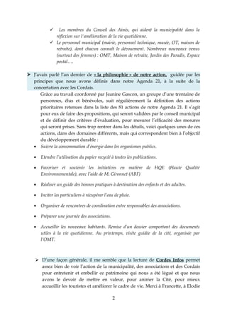   Les membres du Conseil des Ainés, qui aident la municipalité dans la
              réflexion sur l'amélioration de la vie quotidienne.
             Le personnel municipal (mairie, personnel technique, musée, OT, maison de
              retraite), dont chacun connaît le dévouement. Nombreux nouveaux venus
              (surtout des femmes) : OMT, Maison de retraite, Jardin des Paradis, Espace
              postal….

 J’avais parlé l’an dernier de « la philosophie » de notre action, guidée par les
  principes que nous avons définis dans notre Agenda 21, à la suite de la
  concertation avec les Cordais.
      Grâce au travail coordonné par Jeanine Gascon, un groupe d’une trentaine de
      personnes, élus et bénévoles, suit régulièrement la définition des actions
      prioritaires retenues dans la liste des 81 actions de notre Agenda 21. Il s’agit
      pour eux de faire des propositions, qui seront validées par le conseil municipal
      et de définir des critères d’évaluation, pour mesurer l’efficacité des mesures
      qui seront prises. Sans trop rentrer dans les détails, voici quelques unes de ces
      actions, dans des domaines différents, mais qui correspondent bien à l’objectif
      du développement durable :
  • Suivre la consommation d’énergie dans les organismes publics.

   •   Etendre l’utilisation du papier recyclé à toutes les publications.

   •   Favoriser et soutenir les initiatives en matière de HQE (Haute Qualité
       Environnementale), avec l’aide de M. Gironnet (ABF)

   •   Réaliser un guide des bonnes pratiques à destination des enfants et des adultes.

   •   Inciter les particuliers à récupérer l’eau de pluie.

   •   Organiser de rencontres de coordination entre responsables des associations.

   •   Préparer une journée des associations.

   •   Accueillir les nouveaux habitants. Remise d’un dossier comportant des documents
       utiles à la vie quotidienne. Au printemps, visite guidée de la cité, organisée par
       l’OMT.



     D’une façon générale, il me semble que la lecture de Cordes Infos permet
      assez bien de voir l’action de la municipalité, des associations et des Cordais
      pour entretenir et embellir ce patrimoine qui nous a été légué et que nous
      avons le devoir de mettre en valeur, pour animer la Cité, pour mieux
      accueillir les touristes et améliorer le cadre de vie. Merci à Francette, à Elodie

                                                2
 