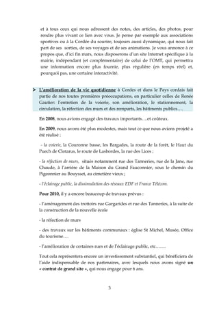 et à tous ceux qui nous adressent des notes, des articles, des photos, pour
   rendre plus vivant ce lien avec vous. Je pense par exemple aux associations
   sportives ou à la Cordée du sourire, toujours aussi dynamique, qui nous fait
   part de ses sorties, de ses voyages et de ses animations. Je vous annonce à ce
   propos que, d’ici fin mars, nous disposerons d’un site Internet spécifique à la
   mairie, indépendant (et complémentaire) de celui de l’OMT, qui permettra
   une information encore plus fournie, plus régulière (en temps réel) et,
   pourquoi pas, une certaine interactivité.


 L’amélioration de la vie quotidienne à Cordes et dans le Pays cordais fait
  partie de nos toutes premières préoccupations, en particulier celles de Renée
  Gautier: l’entretien de la voierie, son amélioration, le stationnement, la
  circulation, la réfection des murs et des remparts, les bâtiments publics….

   En 2008, nous avions engagé des travaux importants….et coûteux.

   En 2009, nous avons été plus modestes, mais tout ce que nous avions projeté a
   été réalisé :

    - la voierie, la Couronne basse, les Bargades, la route de la forêt, le Haut du
   Puech de Clotarus, le route de Lasbordes, la rue des Lices ;

   - la réfection de murs, situés notamment rue des Tanneries, rue de la Jane, rue
   Chaude, à l’arrière de la Maison du Grand Fauconnier, sous le chemin du
   Pigeonnier au Bouysset, au cimetière vieux ;

   - l’éclairage public, la dissimulation des réseaux EDF et France Télécom.

   Pour 2010, il y a encore beaucoup de travaux prévus :

   - l’aménagement des trottoirs rue Gargarides et rue des Tanneries, à la suite de
   la construction de la nouvelle école

   - la réfection de murs

   - des travaux sur les bâtiments communaux : église St Michel, Musée, Office
   du tourisme….

   - l’amélioration de certaines rues et de l’éclairage public, etc…….

   Tout cela représentera encore un investissement substantiel, qui bénéficiera de
   l’aide indispensable de nos partenaires, avec lesquels nous avons signé un
   « contrat de grand site », qui nous engage pour 6 ans.



                                          3
 