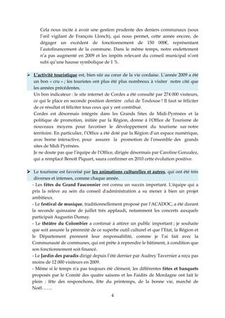 Cela nous incite à avoir une gestion prudente des deniers communaux (sous
      l’œil vigilant de François Llonch), qui nous permet, cette année encore, de
      dégager un excédent de fonctionnement de 150 000€, représentant
      l’autofinancement de la commune. Dans le même temps, notre endettement
      n’a pas augmenté en 2009 et les impôts relevant du conseil municipal n’ont
      subi qu’une hausse symbolique de 1 %.

 L’activité touristique est, bien sûr au cœur de la vie cordaise. L’année 2009 a été
  un bon « cru » ; les touristes ont plus été plus nombreux à visiter notre cité que
  les années précédentes.
  Un bon indicateur : le site internet de Cordes a été consulté par 274 000 visiteurs,
  ce qui le place en seconde position derrière celui de Toulouse ! Il faut se féliciter
  de ce résultat et féliciter tous ceux qui y ont contribué.
  Cordes est désormais intégrée dans les Grands Sites de Midi-Pyrénées et la
  politique de promotion, initiée par la Région, donne à l'Office de Tourisme de
  nouveaux moyens pour favoriser le développement du tourisme sur notre
  territoire. En particulier, l’Office a été doté par la Région d’un espace numérique,
  avec borne interactive, pour assurer la promotion de l’ensemble des grands
  sites de Midi Pyrénées.
  Je ne doute pas que l’équipe de l’Office, dirigée désormais par Caroline Gonzalez,
  qui a remplacé Benoît Piquart, saura confirmer en 2010 cette évolution positive.

 Le tourisme est favorisé par les animations culturelles et autres, qui ont été très
   diverses et intenses, comme chaque année.
  - Les fêtes du Grand Fauconnier ont connu un succès important. L'équipe qui a
  pris la relève au sein du conseil d'administration a su mener à bien un projet
  ambitieux.
  - Le festival de musique, traditionnellement proposé par l'ACADOC, a été durant
  la seconde quinzaine de juillet très applaudi, notamment les concerts auxquels
  participait Augustin Dumay.
  - Le théâtre du Colombier a continué à attirer un public important ; je souhaite
  que soit assurée la pérennité de ce superbe outil culturel et que l’Etat, la Région et
  le Département prennent leur responsabilité, comme je l’ai fait avec la
  Communauté de communes, qui est prête à reprendre le bâtiment, à condition que
  son fonctionnement soit financé.
  - Le Jardin des paradis dirigé depuis l’été dernier par Audrey Tavernier a reçu pas
  moins de 12 000 visiteurs en 2009.
  - Même si le temps n'a pas toujours été clément, les différentes fêtes et banquets
  proposés par le Comité des quatre saisons et les Faidits de Mordagne ont fait le
  plein : fête des responchons, fête du printemps, de la bonne vie, marché de
  Noël…….
                                           4
 
