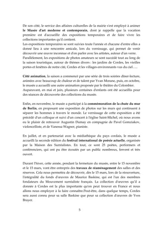 De son côté, le service des affaires culturelles de la mairie s'est employé à animer
le Musée d'art moderne et contemporain, dont je rappelle que la vocation
première est d'accueillir des expositions temporaires et de faire vivre les
collections importantes qu'il contient.
Les expositions temporaires se sont suivies toute l'année et chacune d'entre elles a
donné lieu à une rencontre amicale, lors du vernissage, qui permet de venir
découvrir une œuvre inconnue et d'en parler avec les artistes, autour d'un verre.
Parallèlement, les expositions de photos amateurs se sont succédé tout au long de
la saison touristique, autour de thèmes divers : les jardins de Cordes, les vieilles
portes et fenêtres de notre cité, Cordes et les villages environnants vus du ciel…..

Côté animation, la saison a commencé par une série de trois soirées dîner-lecture,
animées avec beaucoup de chaleur et de talent par Yvan Morane, puis, en octobre,
le musée a accueilli une autre animation proposée par le théâtre du Colombier.
Auparavant, en mai et juin, plusieurs centaines d'enfants ont été accueillis pour
des séances de découverte des collections du musée.

Enfin, en novembre, le musée a participé à la commémoration de la chute du mur
de Berlin, en proposant une exposition de photos sur les murs qui continuent à
séparer les hommes à travers le monde. Le vernissage de cette exposition a été
précédé d'un colloque et suivi d'un concert à l'église Saint-Michel, où nous avons
eu le plaisir de retrouver Augustin Dumay en compagnie de Pavel Gomziakov,
violoncelliste, et de Vanessa Wagner, pianiste.

En juillet, et en partenariat avec la médiathèque du pays cordais, le musée a
accueilli la seconde édition du festival international de poésie actuelle, organisée
par la Maison des Surréalistes. En tout, ce sont 25 poètes, performers et
conférenciers, qui ont pu être écoutés par un public nombreux, fervent et très
ouvert.

Durant l'hiver, cette année, pendant la fermeture du musée, entre le 15 novembre
et le 15 mars, vont être entrepris des travaux de réaménagement des salles et des
réserves. Cela nous permettra de découvrir, dès le 15 mars, lors de la réouverture,
l'intégralité du fonds d'œuvres de Maurice Baskine, qui est l'un des membres
fondateurs du Mouvement surréaliste français. La collection d'œuvres qu’il a
donnée à Cordes est la plus importante qu'on peut trouver en France et nous
allons nous employer à la faire connaître.Peut-être, dans quelque temps, Cordes
sera aussi connu pour sa salle Baskine que pour sa collection d'œuvres de Yves
Brayer.


                                        5
 