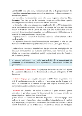 L'année 2010, sera, elle aussi, particulièrement riche et la programmation des
   expositions temporaires nous permettra de rencontrer de vieilles connaissances et
   de nouveaux peintres
   - Les expositions photos amateurs seront cette année proposées autour du thème
   du voyage. Tous ceux qui ont des photos de voyage susceptibles d'être exposées
   peuvent prendre contact avec le service des affaires culturelles.
   - Le dimanche 6 juin, nous retrouverons avec plaisir les 250 ou 300 instrumentistes
   à vent du conservatoire national de danse et de musique du Tarn, pour la seconde
   édition de Vents de folie à Cordes. En juin 2008, cette manifestation avait été
   couronnée de succès puisqu'on avait pu comptabiliser environ 3000 entrées sur la
   trentaine de concerts qui avaient été proposés.
   - En juillet, le musée accueillera la troisième édition du festival international de
   poésie actuelle.
   - En septembre, le service des affaires culturelles participera à la mise sur pied
   d'un second festival de musique vivante sur les rives du Cérou, près du stade.

   Comme vous le constatez, Cordes s'efforce, malgré un certain désengagement des
   financeurs institutionnels, de maintenir activement, sous l’impulsion de Paul
   Villain, une proposition culturelle de qualité, en direction à la fois des Cordais et
   des touristes de passage.

 Je voudrais maintenant vous parler des activités de la communauté de
  communes, qui contribuent de façon significative à l’amélioration de notre vie
  quotidienne :

   - la Médiathèque du pays cordais, qui progresse encore en 2009, avec 20 000 prêts,
   des acquisitions à hauteur de 512 documents et, au total, un fonds propre de 9000
   documents.

   - la Maison de pays, qui a organisé 4 marchés en 2009 ; 3 sont programmés pour
   2010 (2 marchés nocturnes –les 28 juillet et 11 août- et un marché de pays, le 23
   août). Les adhérents de la Maison de Pays sont toujours mobilisés pour ces
   manifestations, qui rencontrent un succès réel.

   - la crèche. La Coccinelle est un lieu d’accueil de la petite enfance à gestion
   associative et parentale, auquel la Communauté de communes apporte son
   soutien depuis sa création, il y a plus de 10 ans.
    J’avais évoqué l’an dernier ses difficultés de gestion. La nouvelle équipe a bien
   "redressé la barre" et la confiance est revenue. Elle s’est aussi efforcée de redéfinir
   le projet pédagogique, qui traduit une volonté de travailler avec cohérence dans le
   respect de l’enfant, de son rythme et de son mode de pensée, en privilégiant
                                            6
 