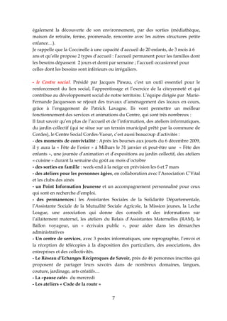 également la découverte de son environnement, par des sorties (médiathèque,
maison de retraite, ferme, promenade, rencontre avec les autres structures petite
enfance…).
Je rappelle que la Coccinelle à une capacité d’accueil de 20 enfants, de 3 mois à 6
ans et qu’elle propose 2 types d’accueil : l’accueil permanent pour les familles dont
les besoins dépassent 2 jours et demi par semaine ; l’accueil occasionnel pour
celles dont les besoins sont inférieurs ou irréguliers.

- le Centre social. Présidé par Jacques Pineau, c’est un outil essentiel pour le
renforcement du lien social, l’apprentissage et l’exercice de la citoyenneté et qui
contribue au développement social de notre territoire. L’équipe dirigée par Marie-
Fernande Jacquesson se réjouit des travaux d’aménagement des locaux en cours,
grâce à l’engagement de Patrick Lavagne. Ils vont permettre un meilleur
fonctionnement des services et animations du Centre, qui sont très nombreux :
Il faut savoir qu’en plus de l’accueil et de l’information, des ateliers informatiques,
du jardin collectif (qui se situe sur un terrain municipal prêté par la commune de
Cordes), le Centre Social Cordes-Vaour, c’est aussi beaucoup d’activités :
- des moments de convivialité : Après les bourses aux jouets du 6 décembre 2009,
il y aura la « Fête de l’osier » à Milhars le 31 janvier et peut-être une « Fête des
enfants », une journée d’animation et d’expositions au jardin collectif, des ateliers
« cuisine » durant la semaine du goût au mois d’octobre
- des sorties en famille : week-end à la neige en prévision les 6 et 7 mars
- des ateliers pour les personnes âgées, en collaboration avec l’Association C’Vital
et les clubs des ainés
- un Point Information Jeunesse et un accompagnement personnalisé pour ceux
qui sont en recherche d’emploi.
- des permanences : les Assistantes Sociales de la Solidarité Départementale,
l’Assistante Sociale de la Mutualité Sociale Agricole, la Mission jeunes, la Leche
League, une association qui donne des conseils et des informations sur
l’allaitement maternel, les ateliers du Relais d’Assistantes Maternelles (RAM), le
Ballon voyageur, un « écrivain public », pour aider dans les démarches
administratives
- Un centre de services, avec 3 postes informatiques, une reprographie, l’envoi et
la réception de télécopies à la disposition des particuliers, des associations, des
entreprises et des collectivités.
- Le Réseau d’Echanges Réciproques de Savoir, près de 46 personnes inscrites qui
proposent de partager leurs savoirs dans de nombreux domaines, langues,
couture, jardinage, arts créatifs…
- La «pause café» du mercredi
- Les ateliers « Code de la route »


                                         7
 