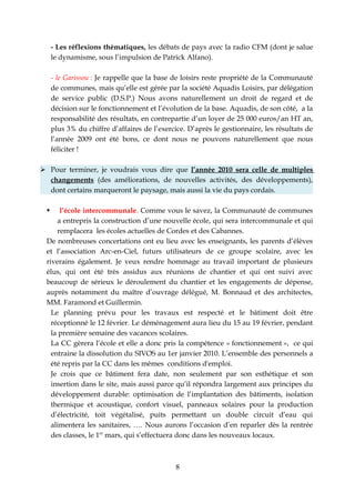 - Les réflexions thématiques, les débats de pays avec la radio CFM (dont je salue
     le dynamisme, sous l’impulsion de Patrick Alfano).

     - le Garissou : Je rappelle que la base de loisirs reste propriété de la Communauté
     de communes, mais qu’elle est gérée par la société Aquadis Loisirs, par délégation
     de service public (D.S.P.) Nous avons naturellement un droit de regard et de
     décision sur le fonctionnement et l’évolution de la base. Aquadis, de son côté, a la
     responsabilité des résultats, en contrepartie d’un loyer de 25 000 euros/an HT an,
     plus 3% du chiffre d’affaires de l’exercice. D’après le gestionnaire, les résultats de
     l’année 2009 ont été bons, ce dont nous ne pouvons naturellement que nous
     féliciter !

 Pour terminer, je voudrais vous dire que l’année 2010 sera celle de multiples
  changements (des améliorations, de nouvelles activités, des développements),
  dont certains marqueront le paysage, mais aussi la vie du pays cordais.

     l’école intercommunale. Comme vous le savez, la Communauté de communes
     a entrepris la construction d’une nouvelle école, qui sera intercommunale et qui
     remplacera les écoles actuelles de Cordes et des Cabannes.
 De nombreuses concertations ont eu lieu avec les enseignants, les parents d’élèves
 et l’association Arc-en-Ciel, futurs utilisateurs de ce groupe scolaire, avec les
 riverains également. Je veux rendre hommage au travail important de plusieurs
 élus, qui ont été très assidus aux réunions de chantier et qui ont suivi avec
 beaucoup de sérieux le déroulement du chantier et les engagements de dépense,
 auprès notamment du maître d’ouvrage délégué, M. Bonnaud et des architectes,
 MM. Faramond et Guillermin.
   Le planning prévu pour les travaux est respecté et le bâtiment doit être
   réceptionné le 12 février. Le déménagement aura lieu du 15 au 19 février, pendant
   la première semaine des vacances scolaires.
   La CC gèrera l’école et elle a donc pris la compétence « fonctionnement », ce qui
   entraine la dissolution du SIVOS au 1er janvier 2010. L’ensemble des personnels a
   été repris par la CC dans les mêmes conditions d'emploi.
   Je crois que ce bâtiment fera date, non seulement par son esthétique et son
   insertion dans le site, mais aussi parce qu’il répondra largement aux principes du
   développement durable: optimisation de l’implantation des bâtiments, isolation
   thermique et acoustique, confort visuel, panneaux solaires pour la production
   d’électricité, toit végétalisé, puits permettant un double circuit d’eau qui
   alimentera les sanitaires, …. Nous aurons l’occasion d’en reparler dès la rentrée
   des classes, le 1er mars, qui s’effectuera donc dans les nouveaux locaux.



                                              8
 