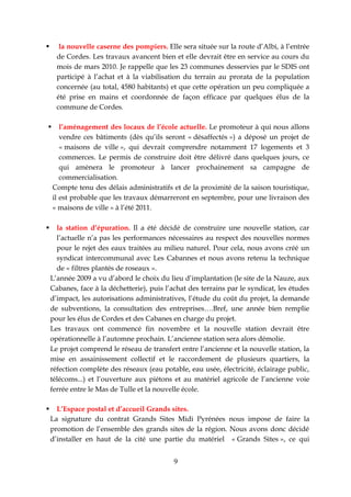       la nouvelle caserne des pompiers. Elle sera située sur la route d’Albi, à l’entrée
      de Cordes. Les travaux avancent bien et elle devrait être en service au cours du
      mois de mars 2010. Je rappelle que les 23 communes desservies par le SDIS ont
      participé à l’achat et à la viabilisation du terrain au prorata de la population
      concernée (au total, 4580 habitants) et que cette opération un peu compliquée a
      été prise en mains et coordonnée de façon efficace par quelques élus de la
      commune de Cordes.

      l’aménagement des locaux de l’école actuelle. Le promoteur à qui nous allons
       vendre ces bâtiments (dès qu’ils seront « désaffectés ») a déposé un projet de
       « maisons de ville », qui devrait comprendre notamment 17 logements et 3
       commerces. Le permis de construire doit être délivré dans quelques jours, ce
       qui amènera le promoteur à lancer prochainement sa campagne de
       commercialisation.
    Compte tenu des délais administratifs et de la proximité de la saison touristique,
    il est probable que les travaux démarreront en septembre, pour une livraison des
    « maisons de ville » à l’été 2011.

     la station d’épuration. Il a été décidé de construire une nouvelle station, car
      l’actuelle n’a pas les performances nécessaires au respect des nouvelles normes
      pour le rejet des eaux traitées au milieu naturel. Pour cela, nous avons créé un
      syndicat intercommunal avec Les Cabannes et nous avons retenu la technique
      de « filtres plantés de roseaux ».
    L’année 2009 a vu d’abord le choix du lieu d’implantation (le site de la Nauze, aux
    Cabanes, face à la déchetterie), puis l’achat des terrains par le syndicat, les études
    d’impact, les autorisations administratives, l’étude du coût du projet, la demande
    de subventions, la consultation des entreprises….Bref, une année bien remplie
    pour les élus de Cordes et des Cabanes en charge du projet.
    Les travaux ont commencé fin novembre et la nouvelle station devrait être
    opérationnelle à l’automne prochain. L’ancienne station sera alors démolie.
    Le projet comprend le réseau de transfert entre l’ancienne et la nouvelle station, la
    mise en assainissement collectif et le raccordement de plusieurs quartiers, la
    réfection complète des réseaux (eau potable, eau usée, électricité, éclairage public,
    télécoms...) et l’ouverture aux piétons et au matériel agricole de l’ancienne voie
    ferrée entre le Mas de Tulle et la nouvelle école.

     L’Espace postal et d’accueil Grands sites.
    La signature du contrat Grands Sites Midi Pyrénées nous impose de faire la
    promotion de l’ensemble des grands sites de la région. Nous avons donc décidé
    d’installer en haut de la cité une partie du matériel « Grands Sites », ce qui


                                             9
 