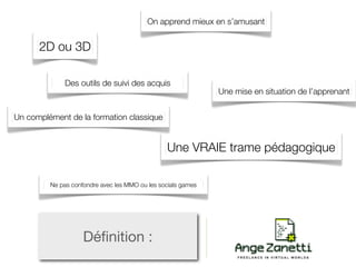 On apprend mieux en s’amusant


      2D ou 3D

             Des outils de suivi des acquis
                                                              Une mise en situation de l’apprenant


Un complément de la formation classique


                                                Une VRAIE trame pédagogique

         Ne pas confondre avec les MMO ou les socials games




                    Déﬁnition :
 