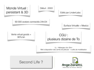 Monde Virtuel :                Début : 2003

persistant & 3D                                           Edité par LindenLabs



       60 000 avatars connectés 24h/24
                                                               Surface Virtuelle = Mexico



   Vente virtual goods +                         CGU :
         90%/an
                                         plusieurs dizaine de To

                                                   LL : Hébergeur de «Sim»
                               Met à disposition des carrés de pelouse + outils de modélisation




           Second Life ?
 