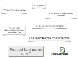 Accès gratuit

Prise en main facile
                                                  Possibilité de modeler l’univers
                                                              facilement




                                   une grosse communauté (française)
       Tous les outils
 collaboratifs sont présent
      «out-of-the-box»


                              Pas de problèmes d'hébergement



        Pourquoi SL et pas un
              autre ?
 