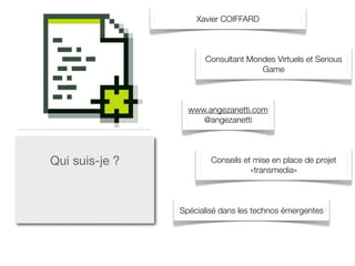 Xavier COIFFARD



                      Consultant Mondes Virtuels et Serious
                                    Game



                  www.angezanetti.com
                     @angezanetti




Qui suis-je ?           Conseils et mise en place de projet
                                   «transmedia»



                Spécialisé dans les technos émergentes
 