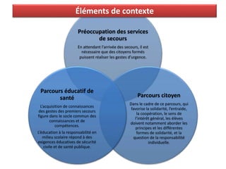Préoccupation des services
de secours
En attendant l'arrivée des secours, il est
nécessaire que des citoyens formés
puissent réaliser les gestes d’urgence.
Parcours citoyen
Dans le cadre de ce parcours, qui
favorise la solidarité, l’entraide,
la coopération, le sens de
l’intérêt général, les élèves
doivent notamment aborder les
principes et les différentes
formes de solidarité, et la
question de la responsabilité
individuelle.
Parcours éducatif de
santé
L’acquisition de connaissances
des gestes des premiers secours
figure dans le socle commun des
connaissances et de
compétences.
L’éducation à la responsabilité en
milieu scolaire répond à des
exigences éducatives de sécurité
civile et de santé publique.
Éléments de contexte
 