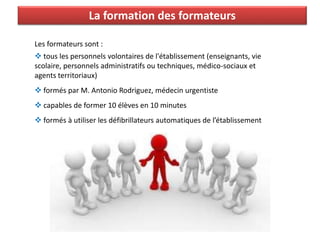 La formation des formateurs
Les formateurs sont :
 tous les personnels volontaires de l'établissement (enseignants, vie
scolaire, personnels administratifs ou techniques, médico-sociaux et
agents territoriaux)
 formés par M. Antonio Rodriguez, médecin urgentiste
 capables de former 10 élèves en 10 minutes
 formés à utiliser les défibrillateurs automatiques de l’établissement
 