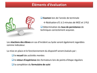 Éléments d’évaluation
Les réactions des élèves en cas d'incident au lycée seront également regardées
comme indicateur.
La mise en place et le fonctionnement du dispositif seront évalués par :
 le recueil des activités menées
 le retour d'expérience des formateurs lors de points d'étape réguliers
 la complétion du formulaire de suivi
 Examen lors de l'année de terminale
→ Réalisation d'1 à 2 minutes de MCE et 1 PLS
 Détermination du taux de persistance de
techniques correctement acquises
 