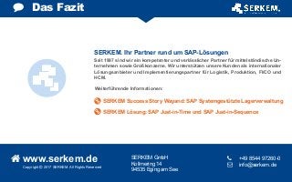 SERKEM Success Story Wayand: SAP Systemgestützte Lagerverwaltung
SERKEM Lösung: SAP Just-in-Time und SAP Just-in-Sequence
Copyright  2017 SERKEM. All Rights Reserved
 www.serkem.de SERKEM GmbH
Kollmering 14
94535 Eging am See
	 +49 8544 97260-0
 	 info@serkem.de
Das Fazit
Seit 1997 sind wir ein kompetenter und verlässlicher Partner für mittelständische Un-
ternehmen sowie Großkonzerne. Wir unterstützen unsere Kunden als internationaler
Lösungsanbieter und Implementierungspartner für Logistik, Produktion, FI/CO und
HCM.
Weiterführende Informationen:
SERKEM. Ihr Partner rund um SAP-Lösungen
 