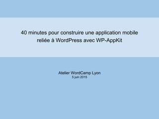 40 minutes pour construire une application mobile
reliée à WordPress avec WP-AppKit
Atelier WordCamp Lyon
5 juin 2015
 