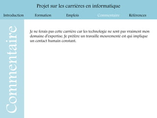 Introduction Formation Emplois Commentaire Références
Projet sur les carrières en informatique
Commentaire
Je ne ferais pas cette carrière car les technologie ne sont pas vraiment mon
domaine d’expertise. Je préfère un travaille mouvementé est qui implique
un contact humain constant.
 